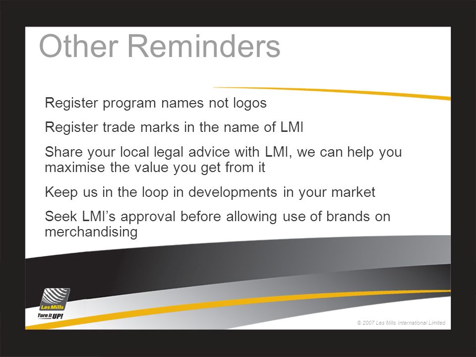 © 2007 Les Mills International Limited Other Reminders Register program names not logos Register trade marks in the name of LMI Share your local legal advice with LMI, we can help you maximise the value you get from it Keep us in the loop in developments in your market Seek LMI’s approval before allowing use of brands on merchandising