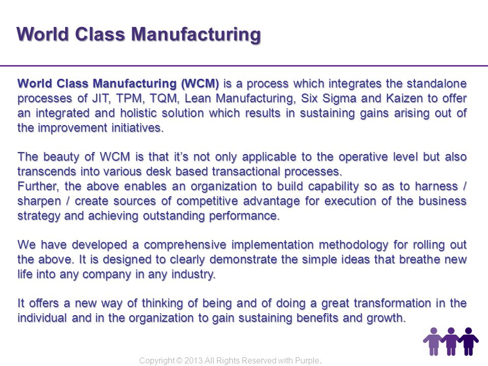 World Class Manufacturing World Class Manufacturing (WCM) is a process which integrates the standalone processes of JIT, TPM, TQM, Lean Manufacturing, Six Sigma and Kaizen to offer an integrated and holistic solution which results in sustaining gains arising out of the improvement initiatives.
