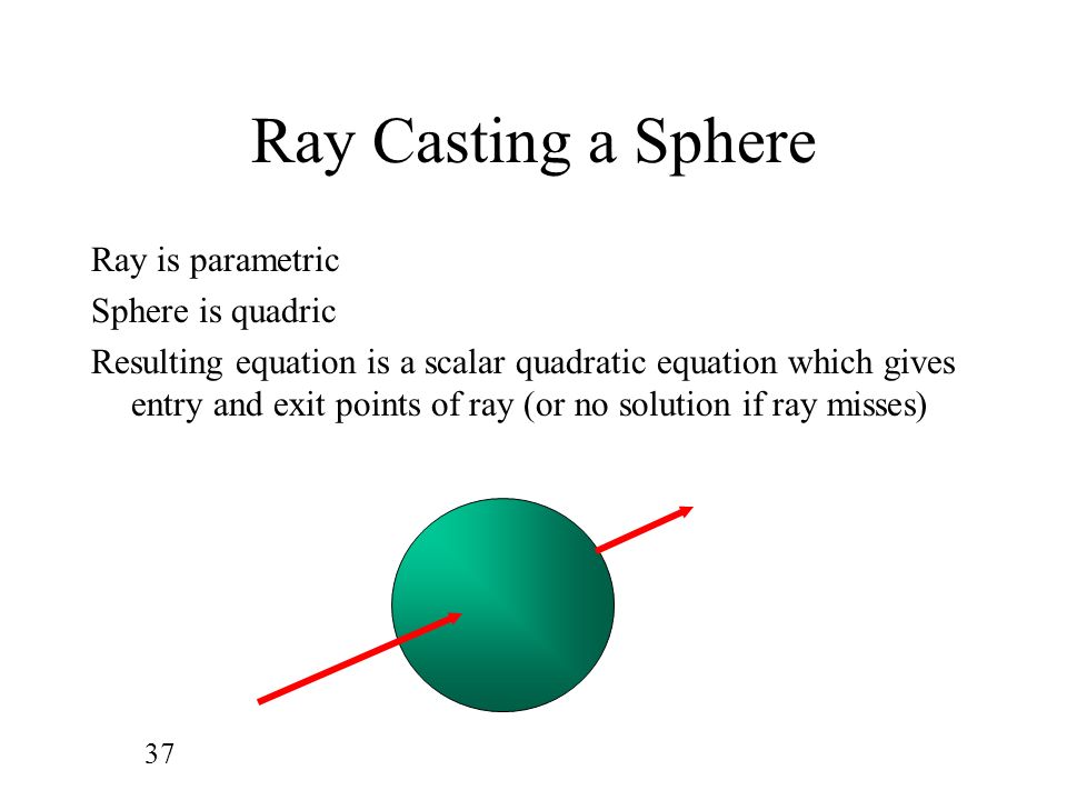 37 Ray Casting a Sphere Ray is parametric Sphere is quadric Resulting equation is a scalar quadratic equation which gives entry and exit points of ray (or no solution if ray misses)