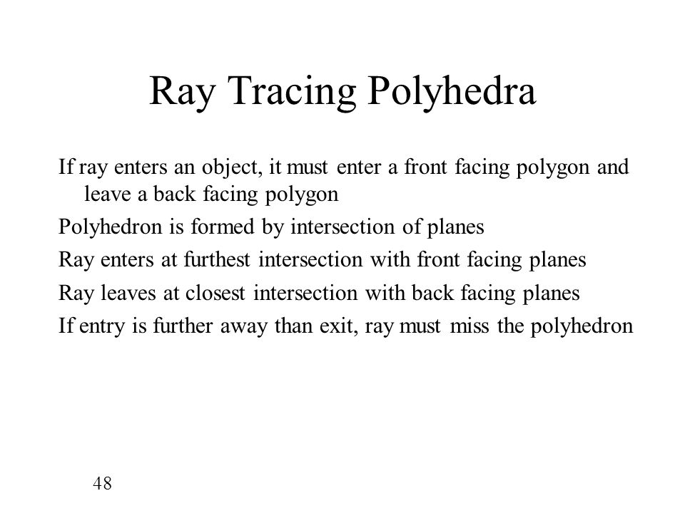 48 Ray Tracing Polyhedra If ray enters an object, it must enter a front facing polygon and leave a back facing polygon Polyhedron is formed by intersection of planes Ray enters at furthest intersection with front facing planes Ray leaves at closest intersection with back facing planes If entry is further away than exit, ray must miss the polyhedron