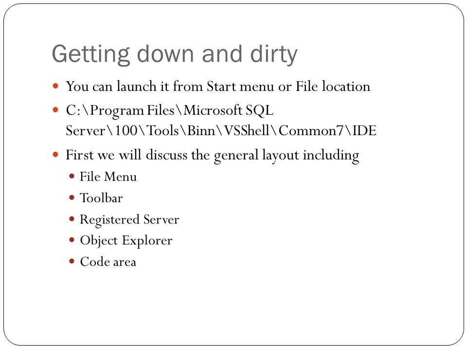 Getting down and dirty You can launch it from Start menu or File location C:\Program Files\Microsoft SQL Server\100\Tools\Binn\VSShell\Common7\IDE First we will discuss the general layout including File Menu Toolbar Registered Server Object Explorer Code area