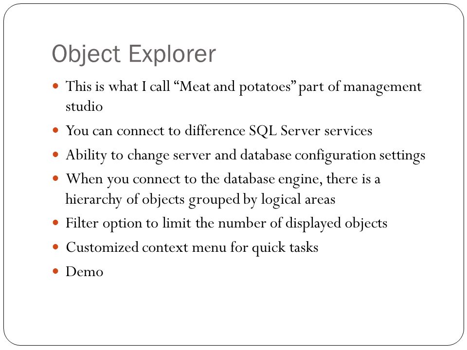 Object Explorer This is what I call Meat and potatoes part of management studio You can connect to difference SQL Server services Ability to change server and database configuration settings When you connect to the database engine, there is a hierarchy of objects grouped by logical areas Filter option to limit the number of displayed objects Customized context menu for quick tasks Demo