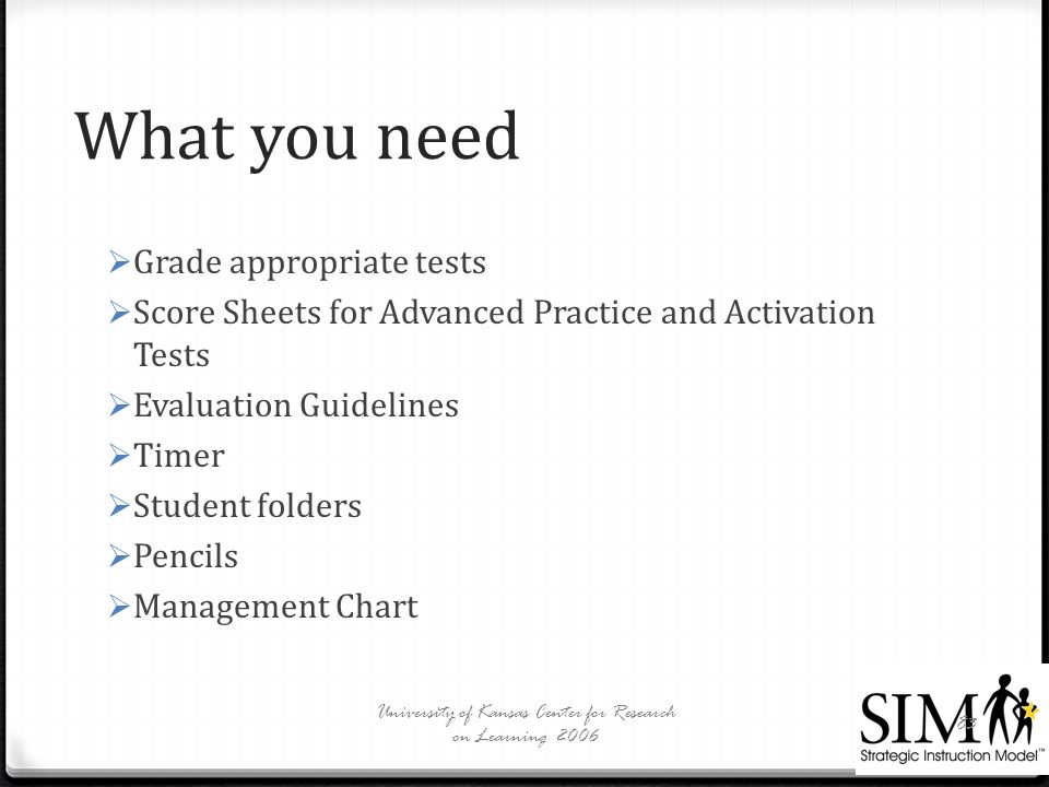 What you need  Grade appropriate tests  Score Sheets for Advanced Practice and Activation Tests  Evaluation Guidelines  Timer  Student folders  Pencils  Management Chart University of Kansas Center for Research on Learning