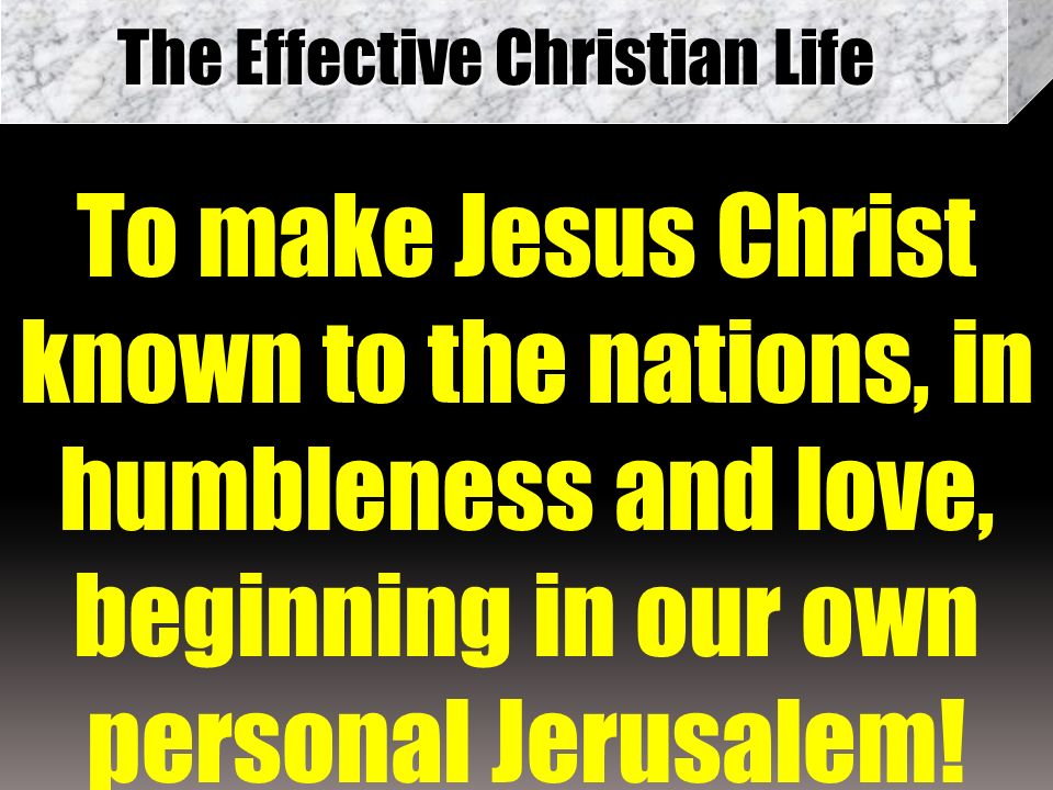 The Effective Christian Life To make Jesus Christ known to the nations, in humbleness and love, beginning in our own personal Jerusalem!