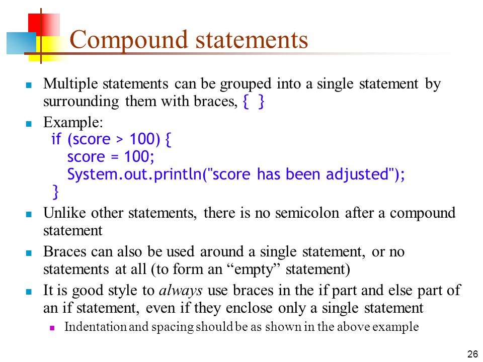 26 Compound statements Multiple statements can be grouped into a single statement by surrounding them with braces, { } Example: if (score > 100) { score = 100; System.out.println( score has been adjusted ); } Unlike other statements, there is no semicolon after a compound statement Braces can also be used around a single statement, or no statements at all (to form an empty statement) It is good style to always use braces in the if part and else part of an if statement, even if they enclose only a single statement Indentation and spacing should be as shown in the above example