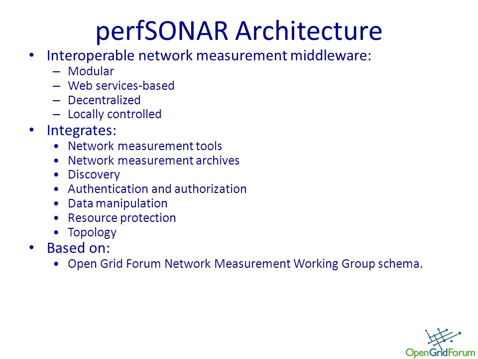 perfSONAR Architecture Interoperable network measurement middleware: – Modular – Web services-based – Decentralized – Locally controlled Integrates: Network measurement tools Network measurement archives Discovery Authentication and authorization Data manipulation Resource protection Topology Based on: Open Grid Forum Network Measurement Working Group schema.