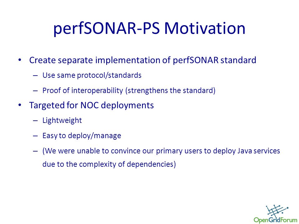perfSONAR-PS Motivation Create separate implementation of perfSONAR standard – Use same protocol/standards – Proof of interoperability (strengthens the standard) Targeted for NOC deployments – Lightweight – Easy to deploy/manage – (We were unable to convince our primary users to deploy Java services due to the complexity of dependencies)