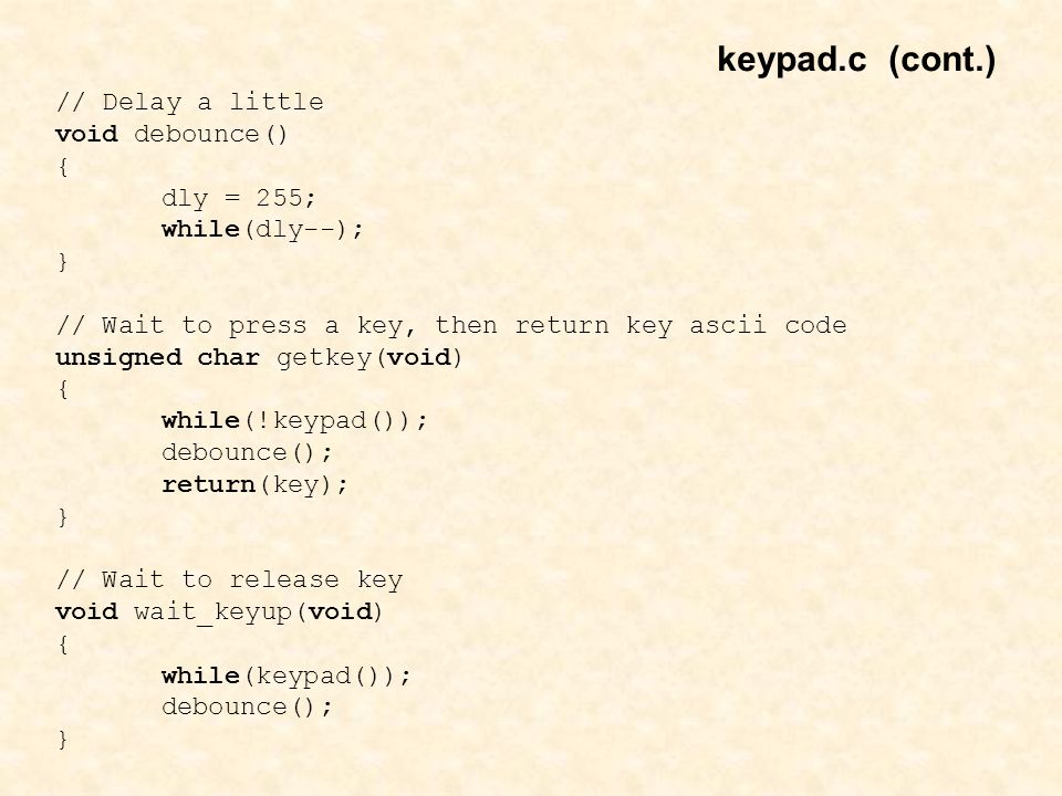 // Delay a little void debounce() { dly = 255; while(dly--); } // Wait to press a key, then return key ascii code unsigned char getkey(void) { while(!keypad()); debounce(); return(key); } // Wait to release key void wait_keyup(void) { while(keypad()); debounce(); } keypad.c (cont.)