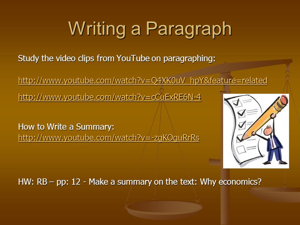 Writing a Paragraph Study the video clips from YouTube on paragraphing:   v=Q4XK0uV_hpY&feature=related   v=cCuExRE6N-4 How to Write a Summary:   v=-zgKOguRrRs HW: RB – pp: 12 - Make a summary on the text: Why economics