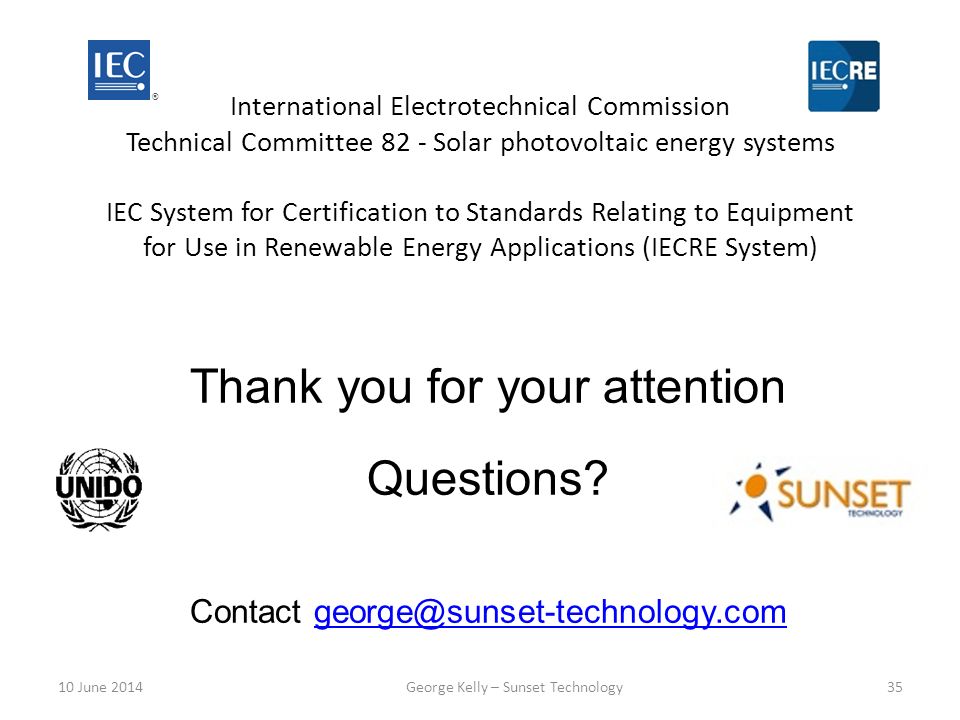 International Electrotechnical Commission Technical Committee 82 - Solar photovoltaic energy systems IEC System for Certification to Standards Relating to Equipment for Use in Renewable Energy Applications (IECRE System) ® Thank you for your attention Questions.