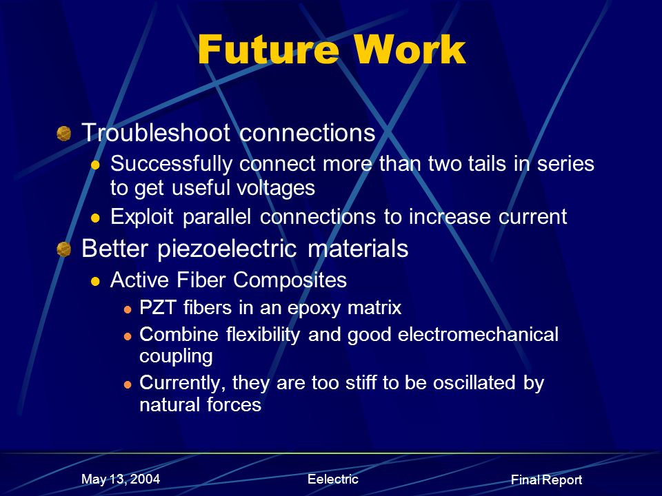 Final Report May 13, 2004Eelectric Future Work Troubleshoot connections Successfully connect more than two tails in series to get useful voltages Exploit parallel connections to increase current Better piezoelectric materials Active Fiber Composites PZT fibers in an epoxy matrix Combine flexibility and good electromechanical coupling Currently, they are too stiff to be oscillated by natural forces