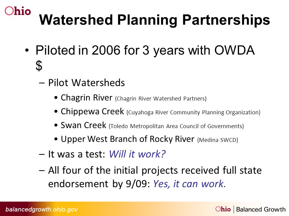balancedgrowth.ohio.gov Watershed Planning Partnerships Piloted in 2006 for 3 years with OWDA $ –Pilot Watersheds Chagrin River (Chagrin River Watershed Partners) Chippewa Creek (Cuyahoga River Community Planning Organization) Swan Creek (Toledo Metropolitan Area Council of Governments) Upper West Branch of Rocky River (Medina SWCD) –It was a test: Will it work.