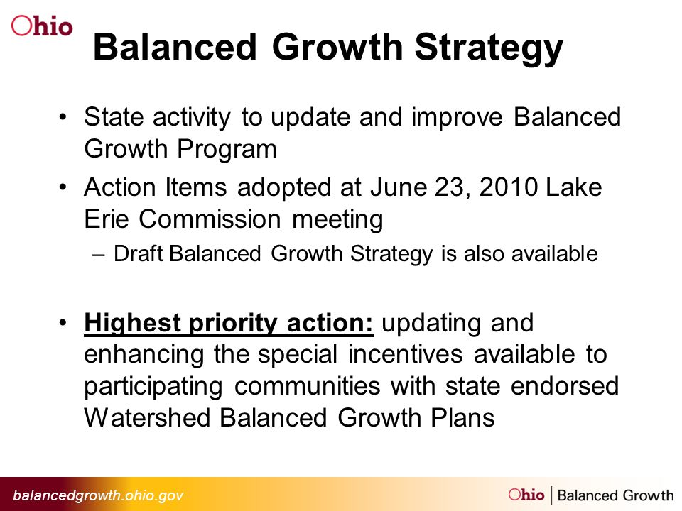 balancedgrowth.ohio.gov Balanced Growth Strategy State activity to update and improve Balanced Growth Program Action Items adopted at June 23, 2010 Lake Erie Commission meeting –Draft Balanced Growth Strategy is also available Highest priority action: updating and enhancing the special incentives available to participating communities with state endorsed Watershed Balanced Growth Plans