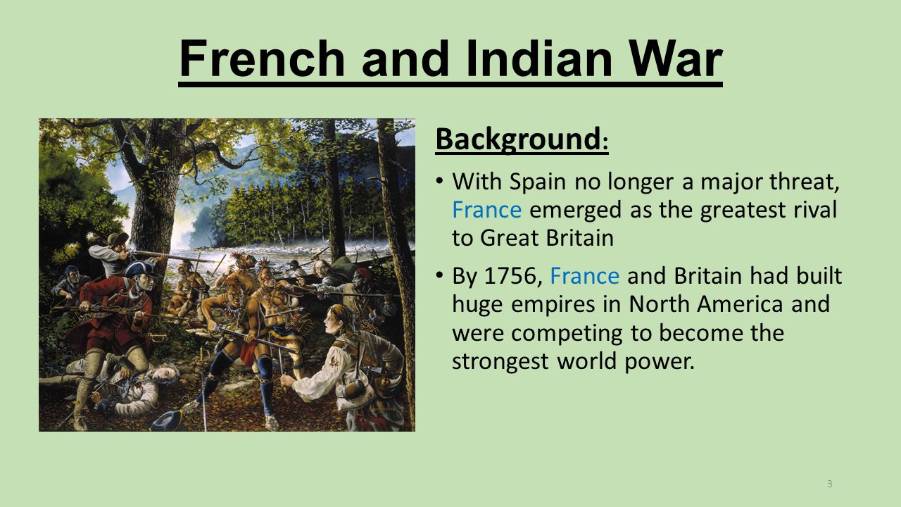 French and Indian War Background : With Spain no longer a major threat, France emerged as the greatest rival to Great Britain By 1756, France and Britain had built huge empires in North America and were competing to become the strongest world power.