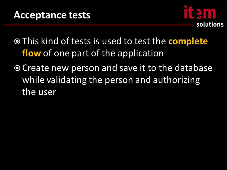 Acceptance tests  This kind of tests is used to test the complete flow of one part of the application  Create new person and save it to the database while validating the person and authorizing the user