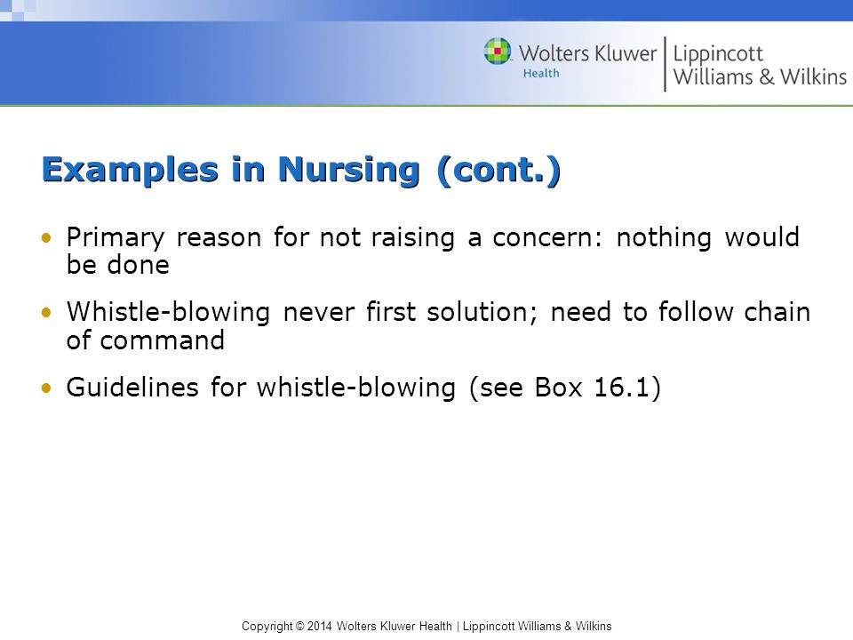 Copyright © 2014 Wolters Kluwer Health | Lippincott Williams & Wilkins Examples in Nursing (cont.) Primary reason for not raising a concern: nothing would be done Whistle-blowing never first solution; need to follow chain of command Guidelines for whistle-blowing (see Box 16.1)