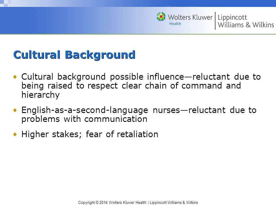 Copyright © 2014 Wolters Kluwer Health | Lippincott Williams & Wilkins Cultural Background Cultural background possible influence—reluctant due to being raised to respect clear chain of command and hierarchy English-as-a-second-language nurses—reluctant due to problems with communication Higher stakes; fear of retaliation