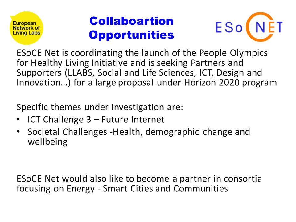 ESoCE Net is coordinating the launch of the People Olympics for Healthy Living Initiative and is seeking Partners and Supporters (LLABS, Social and Life Sciences, ICT, Design and Innovation…) for a large proposal under Horizon 2020 program Specific themes under investigation are: ICT Challenge 3 – Future Internet Societal Challenges -Health, demographic change and wellbeing ESoCE Net would also like to become a partner in consortia focusing on Energy - Smart Cities and Communities Collaboartion Opportunities