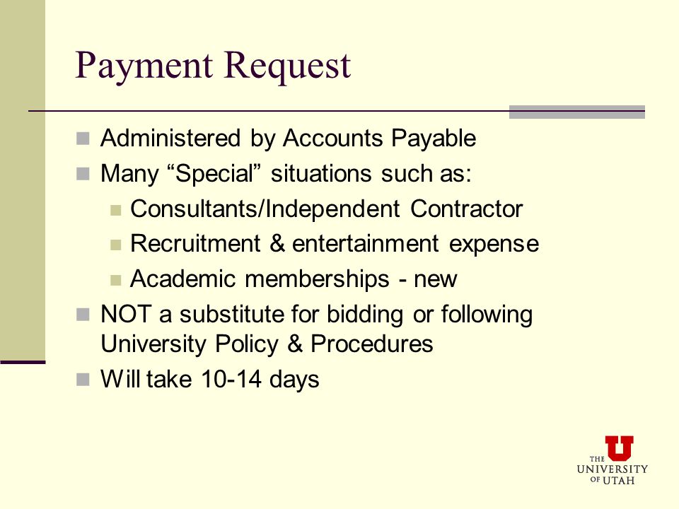 Payment Request Administered by Accounts Payable Many Special situations such as: Consultants/Independent Contractor Recruitment & entertainment expense Academic memberships - new NOT a substitute for bidding or following University Policy & Procedures Will take days