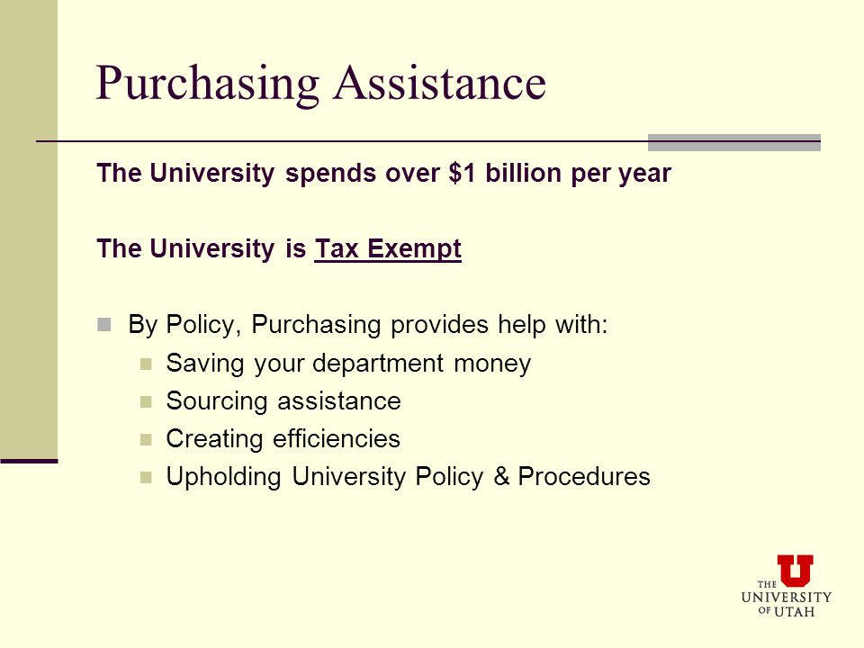 Purchasing Assistance The University spends over $1 billion per year The University is Tax Exempt By Policy, Purchasing provides help with: Saving your department money Sourcing assistance Creating efficiencies Upholding University Policy & Procedures