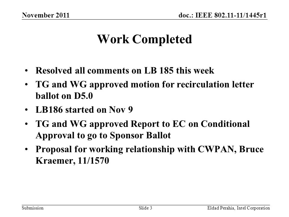 doc.: IEEE /1445r1 Submission Work Completed Resolved all comments on LB 185 this week TG and WG approved motion for recirculation letter ballot on D5.0 LB186 started on Nov 9 TG and WG approved Report to EC on Conditional Approval to go to Sponsor Ballot Proposal for working relationship with CWPAN, Bruce Kraemer, 11/1570 November 2011 Eldad Perahia, Intel CorporationSlide 3