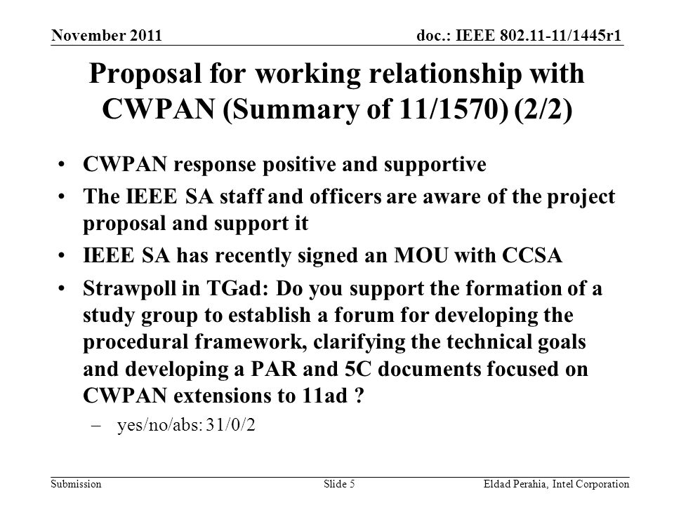 doc.: IEEE /1445r1 Submission Proposal for working relationship with CWPAN (Summary of 11/1570) (2/2) CWPAN response positive and supportive The IEEE SA staff and officers are aware of the project proposal and support it IEEE SA has recently signed an MOU with CCSA Strawpoll in TGad: Do you support the formation of a study group to establish a forum for developing the procedural framework, clarifying the technical goals and developing a PAR and 5C documents focused on CWPAN extensions to 11ad .