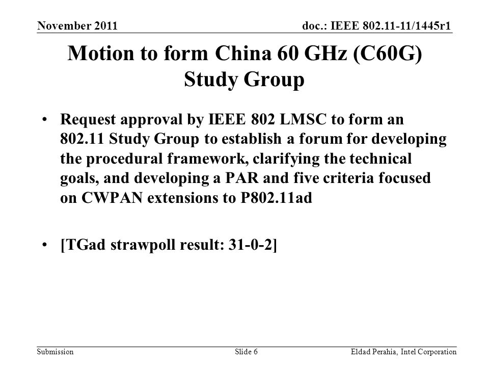 doc.: IEEE /1445r1 Submission Motion to form China 60 GHz (C60G) Study Group Request approval by IEEE 802 LMSC to form an Study Group to establish a forum for developing the procedural framework, clarifying the technical goals, and developing a PAR and five criteria focused on CWPAN extensions to P802.11ad [TGad strawpoll result: ] November 2011 Eldad Perahia, Intel CorporationSlide 6