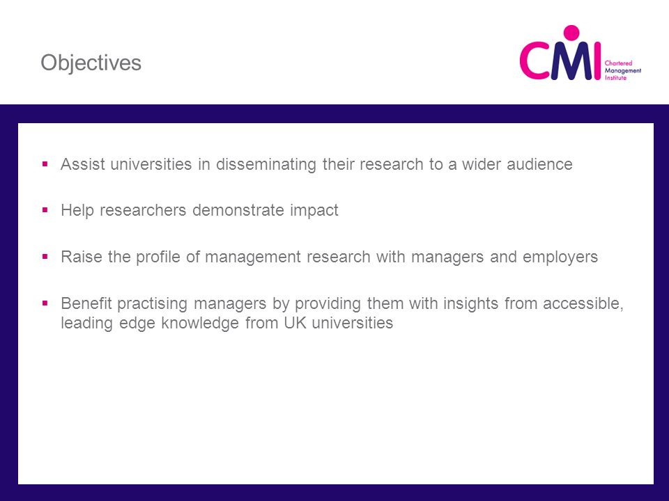 Objectives  Assist universities in disseminating their research to a wider audience  Help researchers demonstrate impact  Raise the profile of management research with managers and employers  Benefit practising managers by providing them with insights from accessible, leading edge knowledge from UK universities