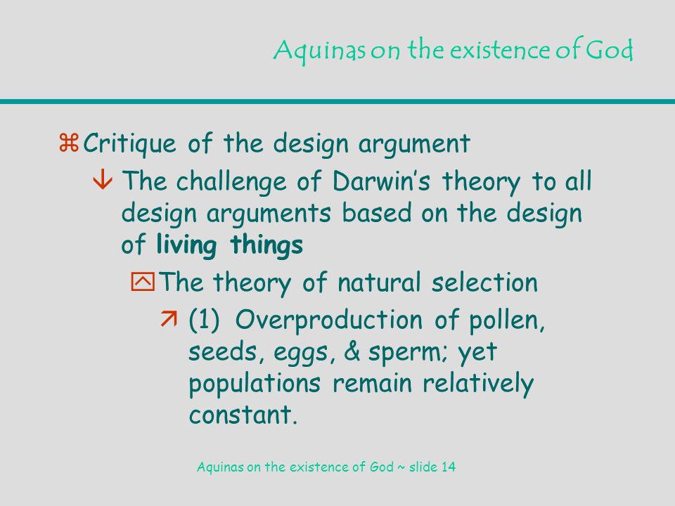 Aquinas on the existence of God ~ slide 14 Aquinas on the existence of God zCritique of the design argument âThe challenge of Darwin’s theory to all design arguments based on the design of living things yThe theory of natural selection ä(1) Overproduction of pollen, seeds, eggs, & sperm; yet populations remain relatively constant.