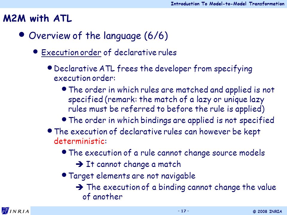 Introduction To Model-to-Model Transformation © 2008 INRIA M2M with ATL Overview of the language (6/6) Execution order of declarative rules Declarative ATL frees the developer from specifying execution order: The order in which rules are matched and applied is not specified (remark: the match of a lazy or unique lazy rules must be referred to before the rule is applied) The order in which bindings are applied is not specified The execution of declarative rules can however be kept deterministic: The execution of a rule cannot change source models  It cannot change a match Target elements are not navigable  The execution of a binding cannot change the value of another