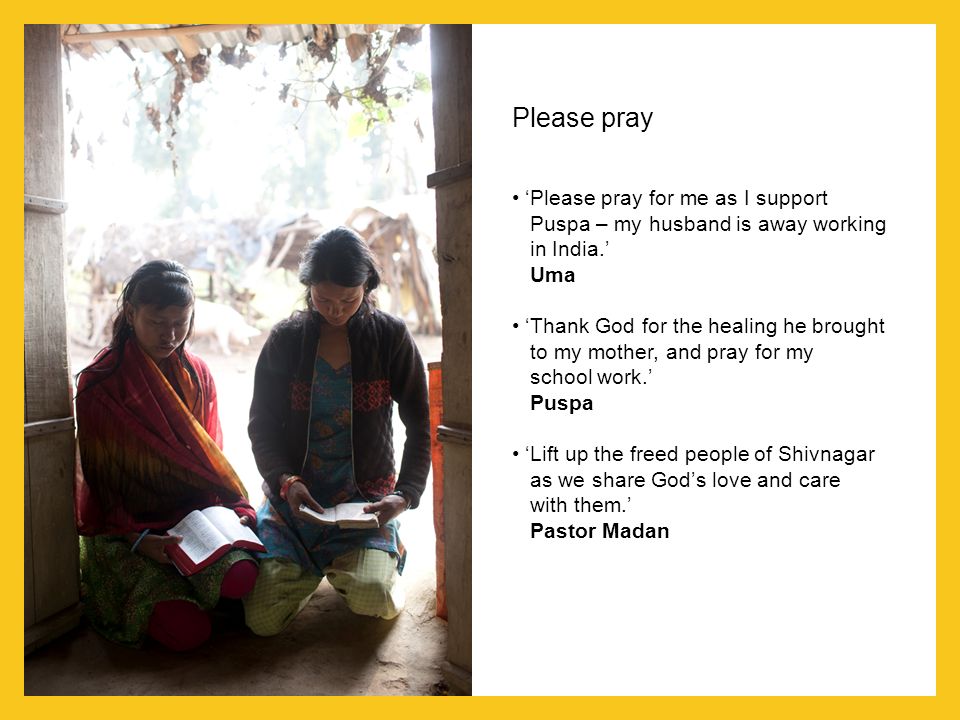 Please pray ‘Please pray for me as I support Puspa – my husband is away working in India.’ Uma ‘Thank God for the healing he brought to my mother, and pray for my school work.’ Puspa ‘Lift up the freed people of Shivnagar as we share God’s love and care with them.’ Pastor Madan