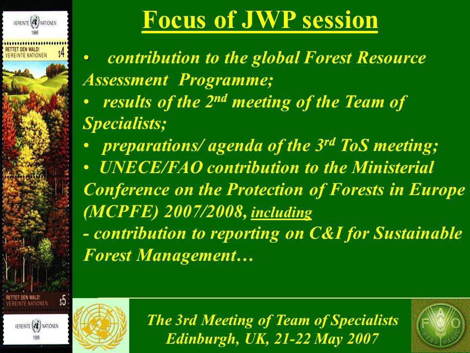 The 3rd Meeting of Team of Specialists Edinburgh, UK, May 2007 contribution to the global Forest Resource Assessment Programme; results of the 2 nd meeting of the Team of Specialists; preparations/ agenda of the 3 rd ToS meeting; UNECE/FAO contribution to the Ministerial Conference on the Protection of Forests in Europe (MCPFE) 2007/2008, including - contribution to reporting on C&I for Sustainable Forest Management… Focus of JWP session