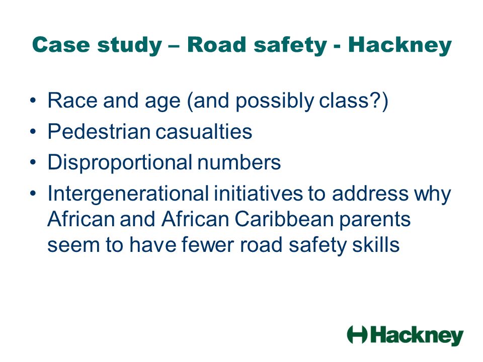 Case study – Road safety - Hackney Race and age (and possibly class ) Pedestrian casualties Disproportional numbers Intergenerational initiatives to address why African and African Caribbean parents seem to have fewer road safety skills