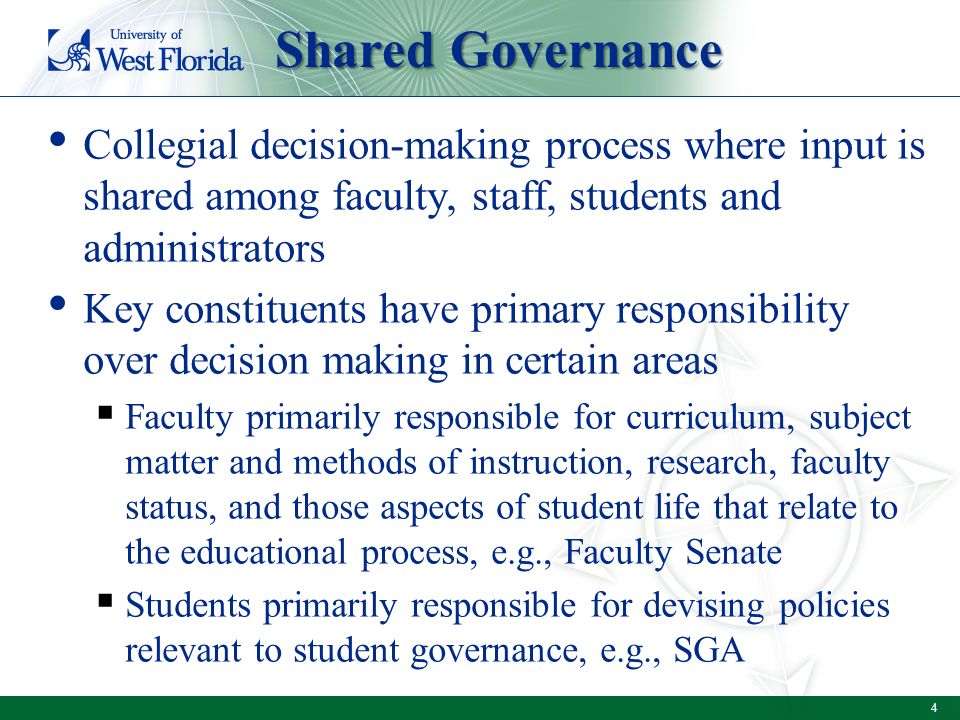 Collegial decision-making process where input is shared among faculty, staff, students and administrators Key constituents have primary responsibility over decision making in certain areas  Faculty primarily responsible for curriculum, subject matter and methods of instruction, research, faculty status, and those aspects of student life that relate to the educational process, e.g., Faculty Senate  Students primarily responsible for devising policies relevant to student governance, e.g., SGA Shared Governance 4