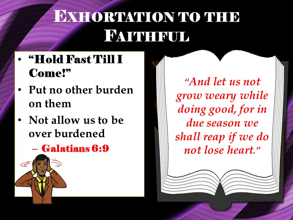 E XHORTATION TO THE F AITHFUL Hold Fast Till I Come! Put no other burden on them Not allow us to be over burdened – Galatians 6:9 And let us not grow weary while doing good, for in due season we shall reap if we do not lose heart.