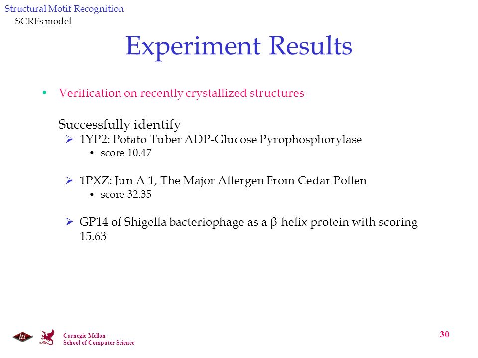 Carnegie Mellon School of Computer Science 30 Experiment Results Verification on recently crystallized structures Successfully identify  1YP2: Potato Tuber ADP-Glucose Pyrophosphorylase score  1PXZ: Jun A 1, The Major Allergen From Cedar Pollen score  GP14 of Shigella bacteriophage as a β-helix protein with scoring Structural Motif Recognition SCRFs model