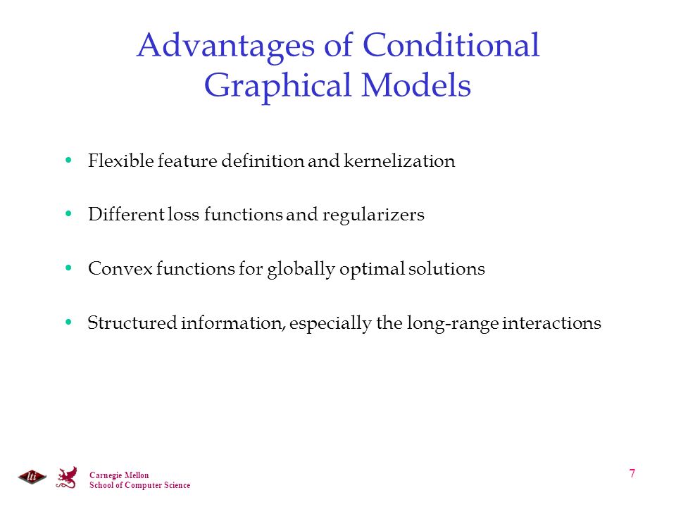 Carnegie Mellon School of Computer Science 7 Advantages of Conditional Graphical Models Flexible feature definition and kernelization Different loss functions and regularizers Convex functions for globally optimal solutions Structured information, especially the long-range interactions