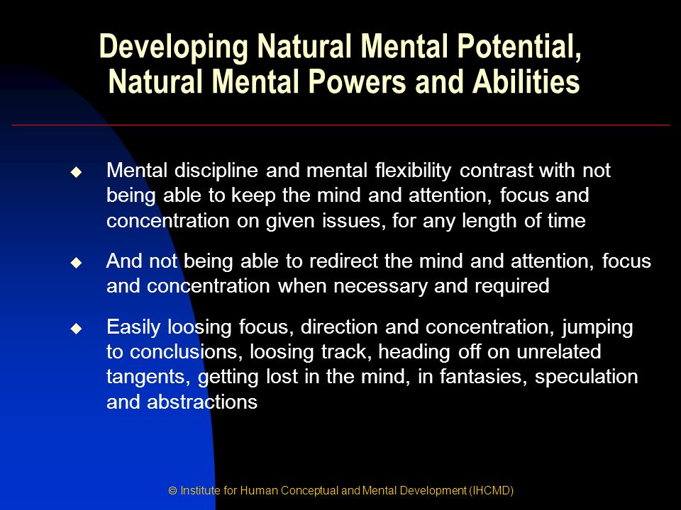  Institute for Human Conceptual and Mental Development (IHCMD) Developing Natural Mental Potential, Natural Mental Powers and Abilities  Mental discipline and mental flexibility contrast with not being able to keep the mind and attention, focus and concentration on given issues, for any length of time  And not being able to redirect the mind and attention, focus and concentration when necessary and required  Easily loosing focus, direction and concentration, jumping to conclusions, loosing track, heading off on unrelated tangents, getting lost in the mind, in fantasies, speculation and abstractions