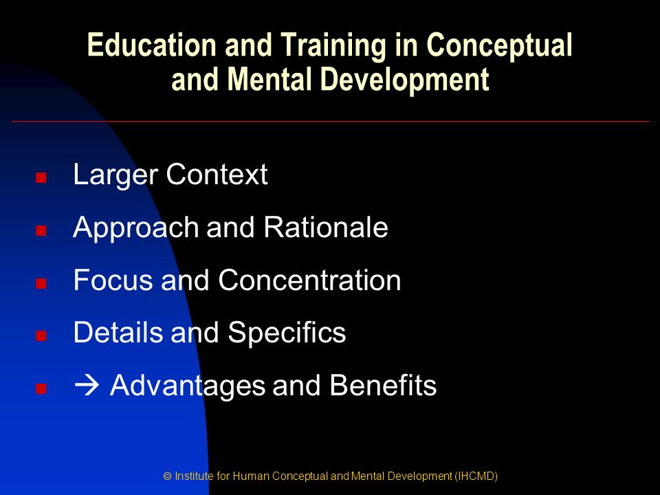  Institute for Human Conceptual and Mental Development (IHCMD) Education and Training in Conceptual and Mental Development Larger Context Approach and Rationale Focus and Concentration Details and Specifics  Advantages and Benefits