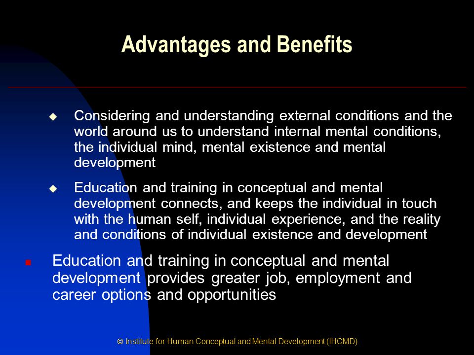  Institute for Human Conceptual and Mental Development (IHCMD) Advantages and Benefits  Considering and understanding external conditions and the world around us to understand internal mental conditions, the individual mind, mental existence and mental development  Education and training in conceptual and mental development connects, and keeps the individual in touch with the human self, individual experience, and the reality and conditions of individual existence and development Education and training in conceptual and mental development provides greater job, employment and career options and opportunities