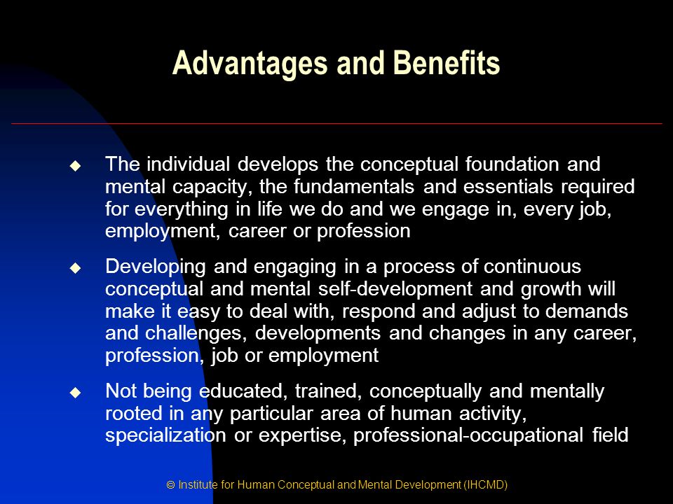  Institute for Human Conceptual and Mental Development (IHCMD) Advantages and Benefits  The individual develops the conceptual foundation and mental capacity, the fundamentals and essentials required for everything in life we do and we engage in, every job, employment, career or profession  Developing and engaging in a process of continuous conceptual and mental self-development and growth will make it easy to deal with, respond and adjust to demands and challenges, developments and changes in any career, profession, job or employment  Not being educated, trained, conceptually and mentally rooted in any particular area of human activity, specialization or expertise, professional-occupational field