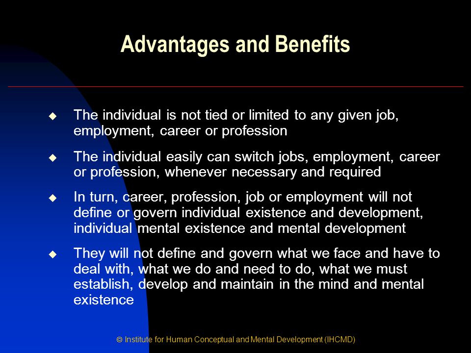  Institute for Human Conceptual and Mental Development (IHCMD) Advantages and Benefits  The individual is not tied or limited to any given job, employment, career or profession  The individual easily can switch jobs, employment, career or profession, whenever necessary and required  In turn, career, profession, job or employment will not define or govern individual existence and development, individual mental existence and mental development  They will not define and govern what we face and have to deal with, what we do and need to do, what we must establish, develop and maintain in the mind and mental existence