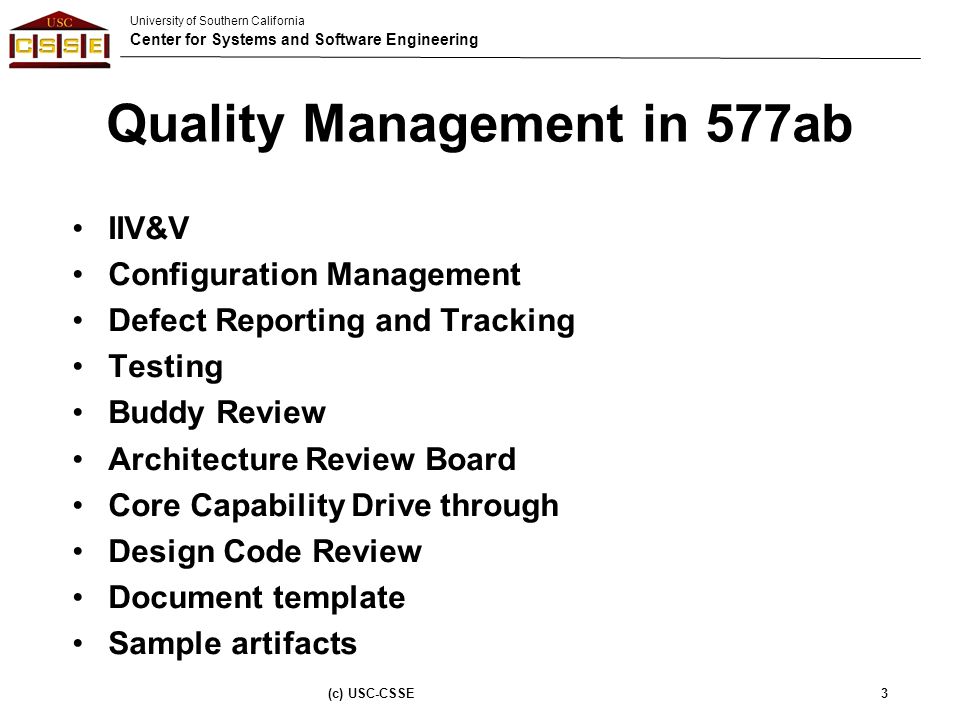 University of Southern California Center for Systems and Software Engineering Quality Management in 577ab IIV&V Configuration Management Defect Reporting and Tracking Testing Buddy Review Architecture Review Board Core Capability Drive through Design Code Review Document template Sample artifacts (c) USC-CSSE3