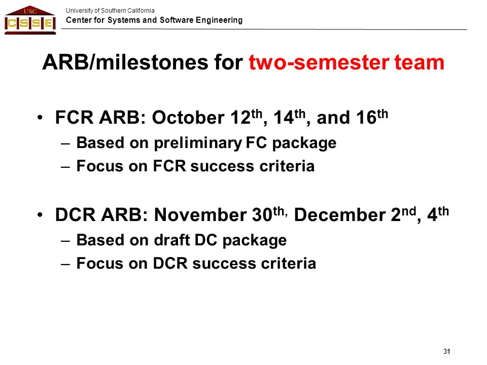 University of Southern California Center for Systems and Software Engineering ARB/milestones for two-semester team FCR ARB: October 12 th, 14 th, and 16 th –Based on preliminary FC package –Focus on FCR success criteria DCR ARB: November 30 th, December 2 nd, 4 th –Based on draft DC package –Focus on DCR success criteria 31