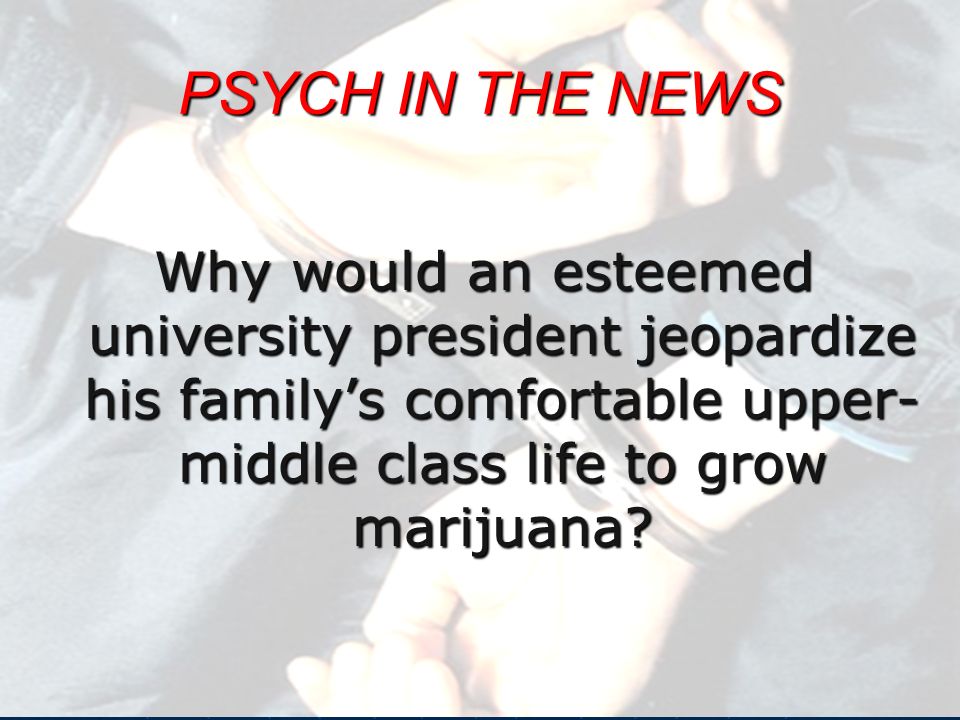 PSYCH IN THE NEWS Why would an esteemed university president jeopardize his family’s comfortable upper- middle class life to grow marijuana