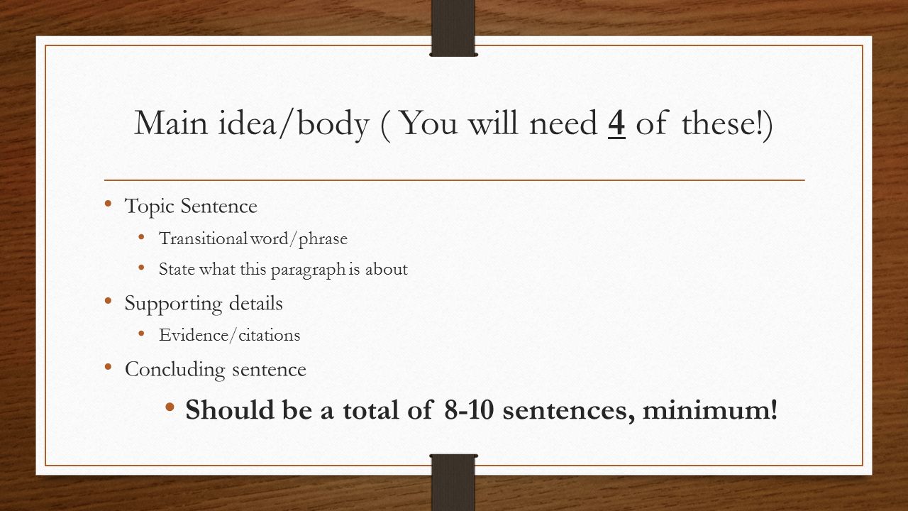Main idea/body ( You will need 4 of these!) Topic Sentence Transitional word/phrase State what this paragraph is about Supporting details Evidence/citations Concluding sentence Should be a total of 8-10 sentences, minimum!