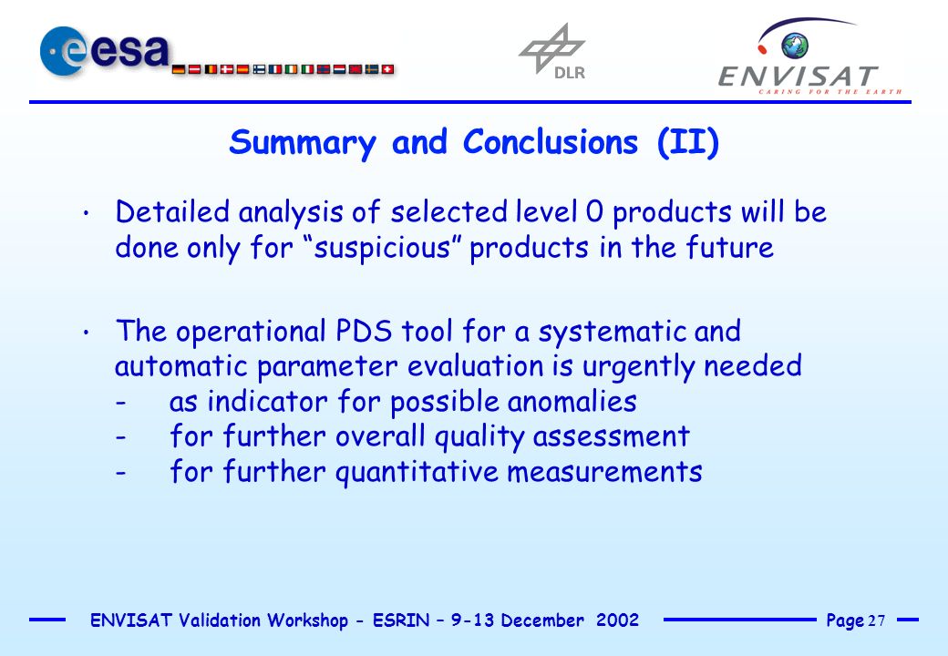 Page 27 ENVISAT Validation Workshop - ESRIN – 9-13 December 2002 Summary and Conclusions (II) Detailed analysis of selected level 0 products will be done only for suspicious products in the future The operational PDS tool for a systematic and automatic parameter evaluation is urgently needed -as indicator for possible anomalies -for further overall quality assessment -for further quantitative measurements