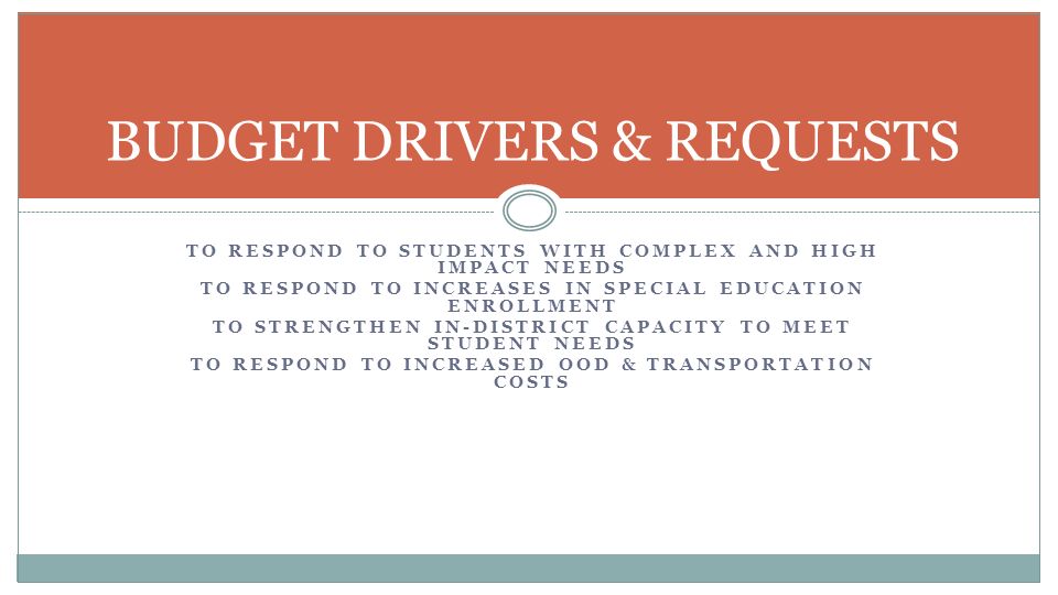 TO RESPOND TO STUDENTS WITH COMPLEX AND HIGH IMPACT NEEDS TO RESPOND TO INCREASES IN SPECIAL EDUCATION ENROLLMENT TO STRENGTHEN IN-DISTRICT CAPACITY TO MEET STUDENT NEEDS TO RESPOND TO INCREASED OOD & TRANSPORTATION COSTS BUDGET DRIVERS & REQUESTS