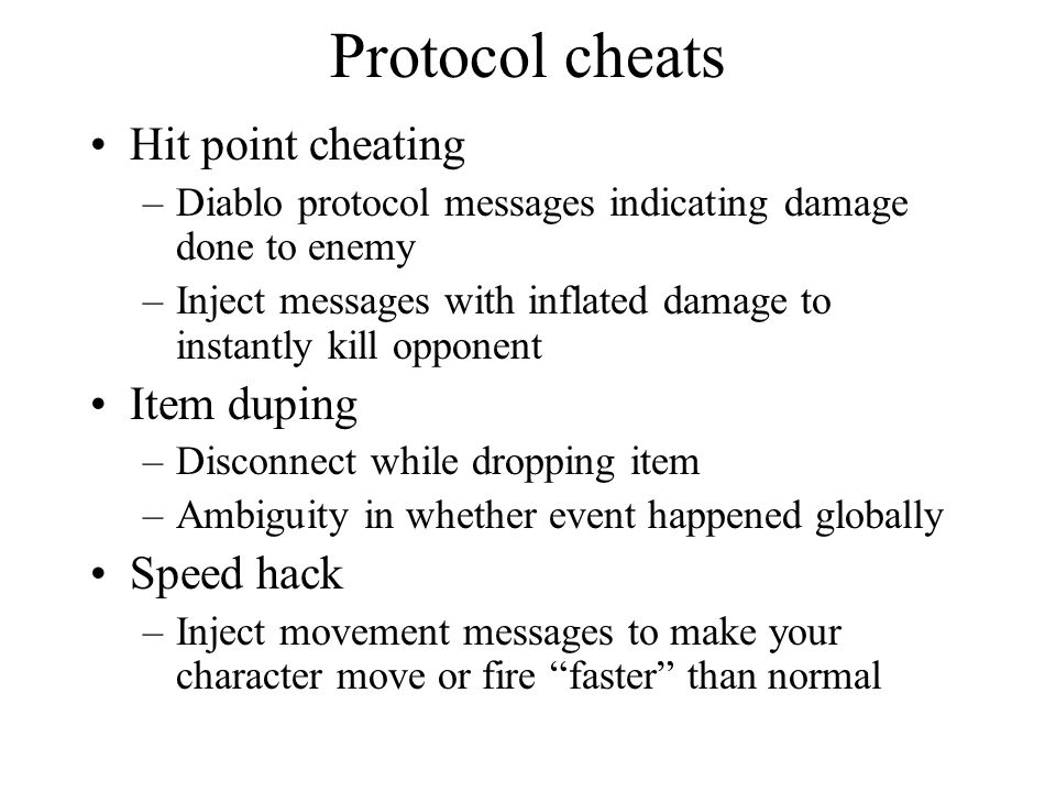 Protocol cheats Hit point cheating –Diablo protocol messages indicating damage done to enemy –Inject messages with inflated damage to instantly kill opponent Item duping –Disconnect while dropping item –Ambiguity in whether event happened globally Speed hack –Inject movement messages to make your character move or fire faster than normal