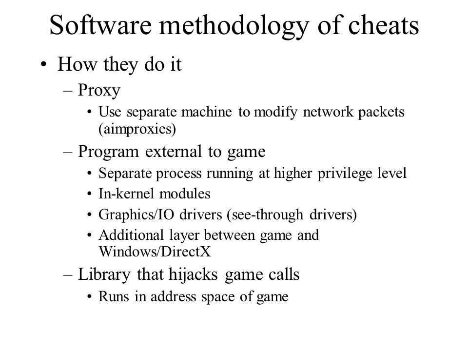 Software methodology of cheats How they do it –Proxy Use separate machine to modify network packets (aimproxies) –Program external to game Separate process running at higher privilege level In-kernel modules Graphics/IO drivers (see-through drivers) Additional layer between game and Windows/DirectX –Library that hijacks game calls Runs in address space of game